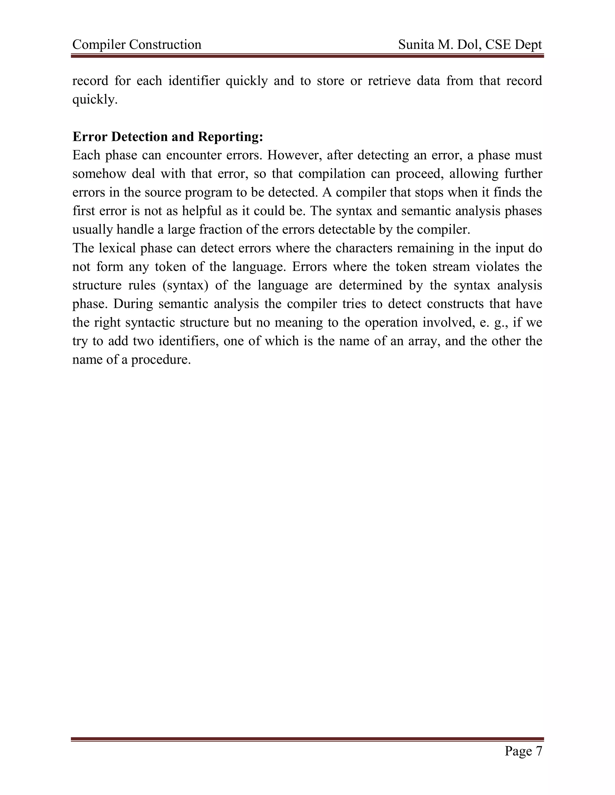 Compiler Construction Sunita M. Dol, CSE Dept
Page 7
record for each identifier quickly and to store or retrieve data from that record
quickly.
Error Detection and Reporting:
Each phase can encounter errors. However, after detecting an error, a phase must
somehow deal with that error, so that compilation can proceed, allowing further
errors in the source program to be detected. A compiler that stops when it finds the
first error is not as helpful as it could be. The syntax and semantic analysis phases
usually handle a large fraction of the errors detectable by the compiler.
The lexical phase can detect errors where the characters remaining in the input do
not form any token of the language. Errors where the token stream violates the
structure rules (syntax) of the language are determined by the syntax analysis
phase. During semantic analysis the compiler tries to detect constructs that have
the right syntactic structure but no meaning to the operation involved, e. g., if we
try to add two identifiers, one of which is the name of an array, and the other the
name of a procedure.
 