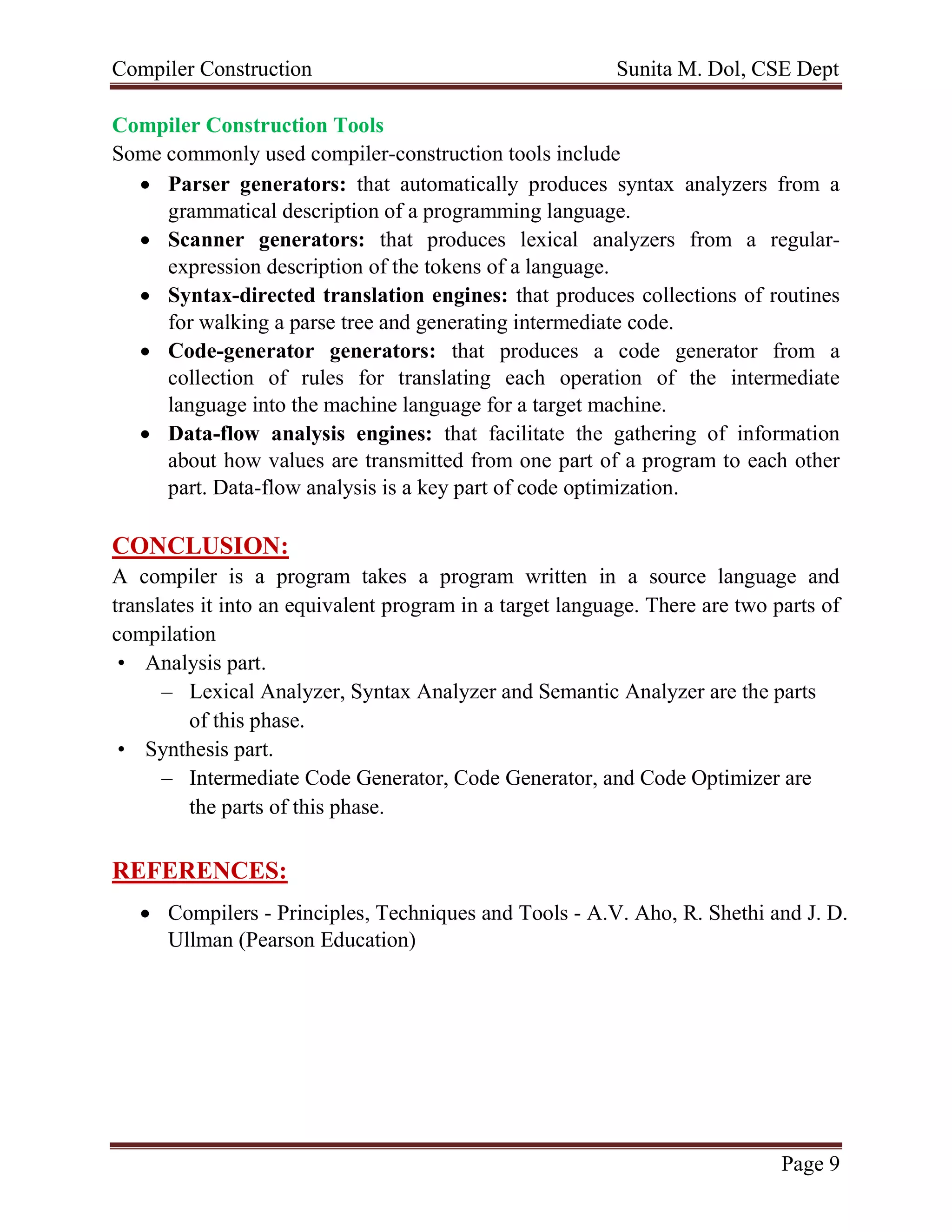 Compiler Construction Sunita M. Dol, CSE Dept
Page 9
Compiler Construction Tools
Some commonly used compiler-construction tools include
 Parser generators: that automatically produces syntax analyzers from a
grammatical description of a programming language.
 Scanner generators: that produces lexical analyzers from a regular-
expression description of the tokens of a language.
 Syntax-directed translation engines: that produces collections of routines
for walking a parse tree and generating intermediate code.
 Code-generator generators: that produces a code generator from a
collection of rules for translating each operation of the intermediate
language into the machine language for a target machine.
 Data-flow analysis engines: that facilitate the gathering of information
about how values are transmitted from one part of a program to each other
part. Data-flow analysis is a key part of code optimization.
CONCLUSION:
A compiler is a program takes a program written in a source language and
translates it into an equivalent program in a target language. There are two parts of
compilation
• Analysis part.
– Lexical Analyzer, Syntax Analyzer and Semantic Analyzer are the parts
of this phase.
• Synthesis part.
– Intermediate Code Generator, Code Generator, and Code Optimizer are
the parts of this phase.
REFERENCES:
 Compilers - Principles, Techniques and Tools - A.V. Aho, R. Shethi and J. D.
Ullman (Pearson Education)
 