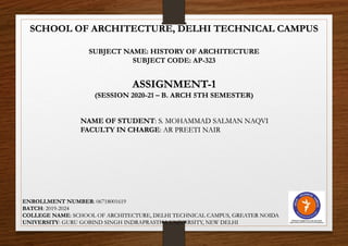 SCHOOL OF ARCHITECTURE, DELHI TECHNICAL CAMPUS
SUBJECT NAME: HISTORY OF ARCHITECTURE
SUBJECT CODE: AP-323
ASSIGNMENT-1
(SESSION 2020-21 – B. ARCH 5TH SEMESTER)
NAME OF STUDENT: S. MOHAMMAD SALMAN NAQVI
FACULTY IN CHARGE: AR PREETI NAIR
ENROLLMENT NUMBER: 06718001619
BATCH: 2019-2024
COLLEGE NAME: SCHOOL OF ARCHITECTURE, DELHI TECHNICAL CAMPUS, GREATER NOIDA
UNIVERSITY: GURU GOBIND SINGH INDRAPRASTHA UNIVERSITY, NEW DELHI
 