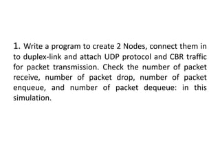 1. Write a program to create 2 Nodes, connect them in
to duplex-link and attach UDP protocol and CBR traffic
for packet transmission. Check the number of packet
receive, number of packet drop, number of packet
enqueue, and number of packet dequeue: in this
simulation.
 
