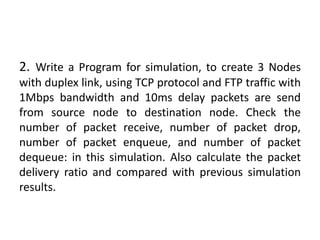 2. Write a Program for simulation, to create 3 Nodes
with duplex link, using TCP protocol and FTP traffic with
1Mbps bandwidth and 10ms delay packets are send
from source node to destination node. Check the
number of packet receive, number of packet drop,
number of packet enqueue, and number of packet
dequeue: in this simulation. Also calculate the packet
delivery ratio and compared with previous simulation
results.
 