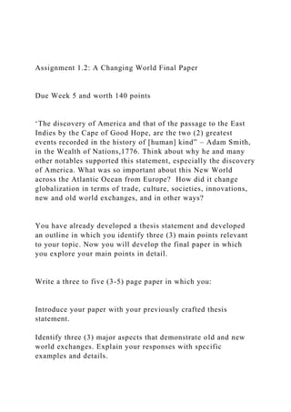 Assignment 1.2: A Changing World Final Paper
Due Week 5 and worth 140 points
‘The discovery of America and that of the passage to the East
Indies by the Cape of Good Hope, are the two (2) greatest
events recorded in the history of [human] kind” – Adam Smith,
in the Wealth of Nations,1776. Think about why he and many
other notables supported this statement, especially the discovery
of America. What was so important about this New World
across the Atlantic Ocean from Europe? How did it change
globalization in terms of trade, culture, societies, innovations,
new and old world exchanges, and in other ways?
You have already developed a thesis statement and developed
an outline in which you identify three (3) main points relevant
to your topic. Now you will develop the final paper in which
you explore your main points in detail.
Write a three to five (3-5) page paper in which you:
Introduce your paper with your previously crafted thesis
statement.
Identify three (3) major aspects that demonstrate old and new
world exchanges. Explain your responses with specific
examples and details.
 