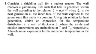 1.Consider a shielding wall for a nuclear reactor. The wall
receives a gamma-ray flux such that heat is generated within
the wall according to the relation 𝑞 = 𝑞oe−ax where 𝑞o is the
heat generation at the inner face of the wall exposed to the
gamma-ray flux and a is a constant. Using this relation for heat
generation, derive an expression for the temperature
distribution in a wall of thickness L, where the inside and
outside temperatures are maintained at Ti and To, respectively.
Also obtain an expression for the maximum temperature in the
wall.
 