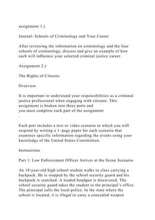assignment 1.)
Journal: Schools of Criminology and Your Career
After reviewing the information on criminology and the four
schools of criminology, discuss and give an example of how
each will influence your selected criminal justice career.
Assignment 2.)
The Rights of Citizens
Overview
It is important to understand your responsibilities as a criminal
justice professional when engaging with citizens. This
assignment is broken into three parts and
you must complete each part of the assignment
.
Each part includes a text or video scenario to which you will
respond by writing a 1–page paper for each scenario that
examines specific information regarding the events using your
knowledge of the United States Constitution.
Instructions
Part 1: Law Enforcement Officer Arrives at the Scene Scenario
An 18-year-old high school student walks to class carrying a
backpack. He is stopped by the school security guard and his
backpack is searched. A loaded handgun is discovered. The
school security guard takes the student to the principal’s office.
The principal calls the local police. In the state where the
school is located, it is illegal to carry a concealed weapon
 