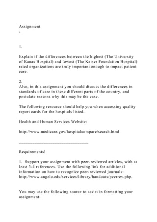 Assignment
:
1.
Explain if the differences between the highest (The University
of Kanas Hospital) and lowest (The Kaiser Foundation Hospital)
rated organizations are truly important enough to impact patient
care.
2.
Also, in this assignment you should discuss the differences in
standards of care in these different parts of the country, and
postulate reasons why this may be the case.
The following resource should help you when accessing quality
report cards for the hospitals listed.
Health and Human Services Website:
http://www.medicare.gov/hospitalcompare/search.html
_______________________________
Requirements!
1. Support your assignment with peer-reviewed articles, with at
least 3-4 references. Use the following link for additional
information on how to recognize peer-reviewed journals:
http://www.angelo.edu/services/library/handouts/peerrev.php.
You may use the following source to assist in formatting your
assignment:
 