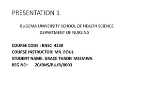 PRESENTATION 1
BUGEMA UNIVERSITY SCHOOL OF HEALTH SCIENCE
DEPARTMENT OF NURSING
COURSE CODE : BNSC 4238
COURSE INSTRUCTOR: MR. POUL
STUDENT NAME: GRACE THADEI MSEMWA
REG NO: 20/BNS/BU/R/0003
 