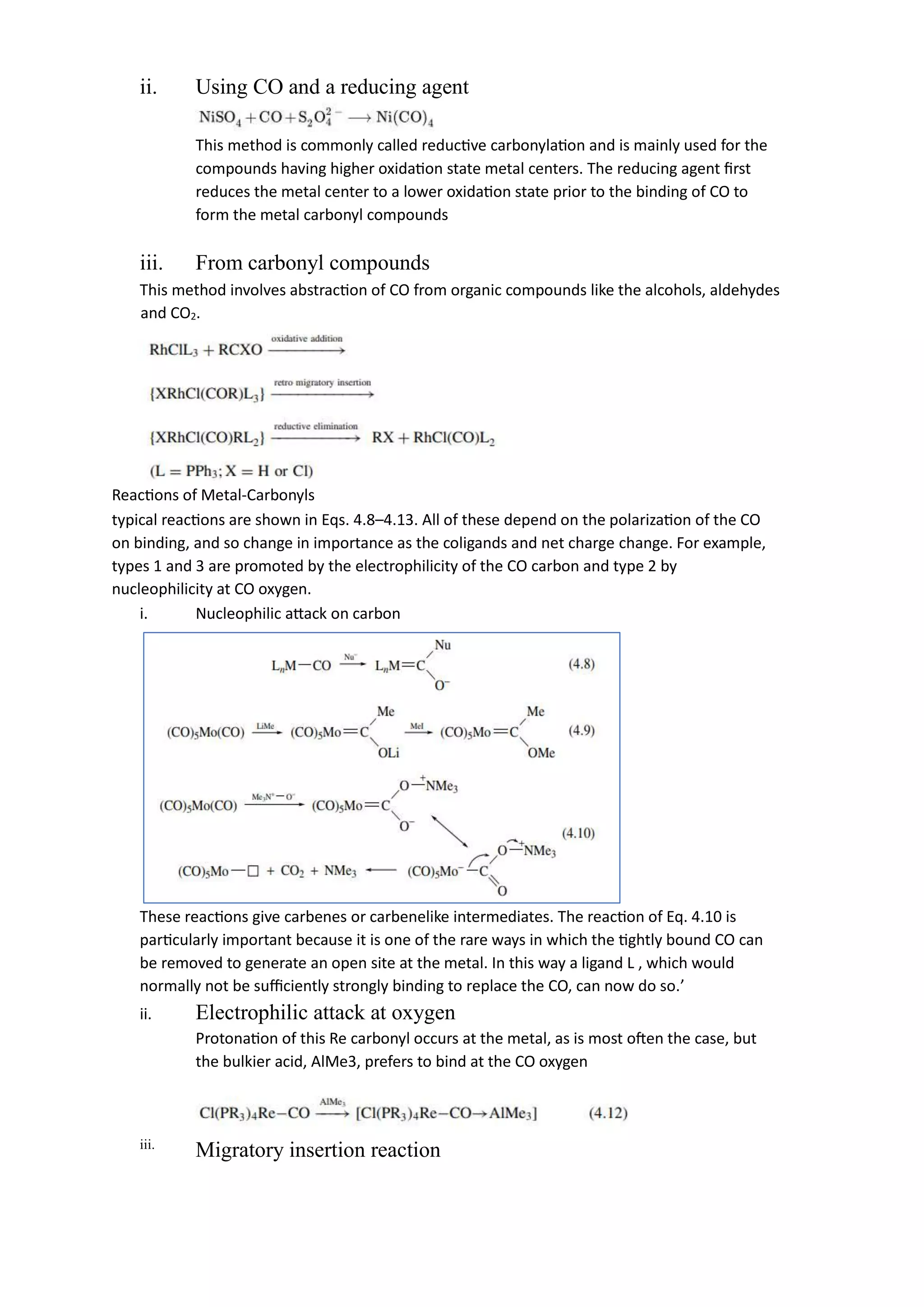 ii. Using CO and a reducing agent
This method is commonly called reductive carbonylation and is mainly used for the
compounds having higher oxidation state metal centers. The reducing agent first
reduces the metal center to a lower oxidation state prior to the binding of CO to
form the metal carbonyl compounds
iii. From carbonyl compounds
This method involves abstraction of CO from organic compounds like the alcohols, aldehydes
and CO2.
Reactions of Metal-Carbonyls
typical reactions are shown in Eqs. 4.8–4.13. All of these depend on the polarization of the CO
on binding, and so change in importance as the coligands and net charge change. For example,
types 1 and 3 are promoted by the electrophilicity of the CO carbon and type 2 by
nucleophilicity at CO oxygen.
i. Nucleophilic attack on carbon
These reactions give carbenes or carbenelike intermediates. The reaction of Eq. 4.10 is
particularly important because it is one of the rare ways in which the tightly bound CO can
be removed to generate an open site at the metal. In this way a ligand L , which would
normally not be sufficiently strongly binding to replace the CO, can now do so.’
ii. Electrophilic attack at oxygen
Protonation of this Re carbonyl occurs at the metal, as is most often the case, but
the bulkier acid, AlMe3, prefers to bind at the CO oxygen
iii.
Migratory insertion reaction
 