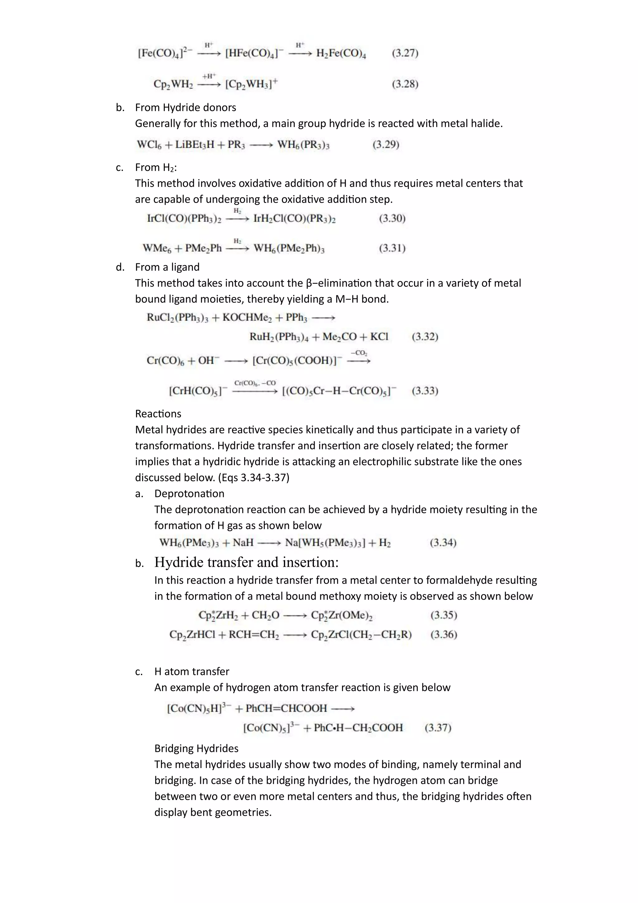 b. From Hydride donors
Generally for this method, a main group hydride is reacted with metal halide.
c. From H2:
This method involves oxidative addition of H and thus requires metal centers that
are capable of undergoing the oxidative addition step.
d. From a ligand
This method takes into account the β−elimination that occur in a variety of metal
bound ligand moieties, thereby yielding a M−H bond.
Reactions
Metal hydrides are reactive species kinetically and thus participate in a variety of
transformations. Hydride transfer and insertion are closely related; the former
implies that a hydridic hydride is attacking an electrophilic substrate like the ones
discussed below. (Eqs 3.34-3.37)
a. Deprotonation
The deprotonation reaction can be achieved by a hydride moiety resulting in the
formation of H gas as shown below
b. Hydride transfer and insertion:
In this reaction a hydride transfer from a metal center to formaldehyde resulting
in the formation of a metal bound methoxy moiety is observed as shown below
c. H atom transfer
An example of hydrogen atom transfer reaction is given below
Bridging Hydrides
The metal hydrides usually show two modes of binding, namely terminal and
bridging. In case of the bridging hydrides, the hydrogen atom can bridge
between two or even more metal centers and thus, the bridging hydrides often
display bent geometries.
 