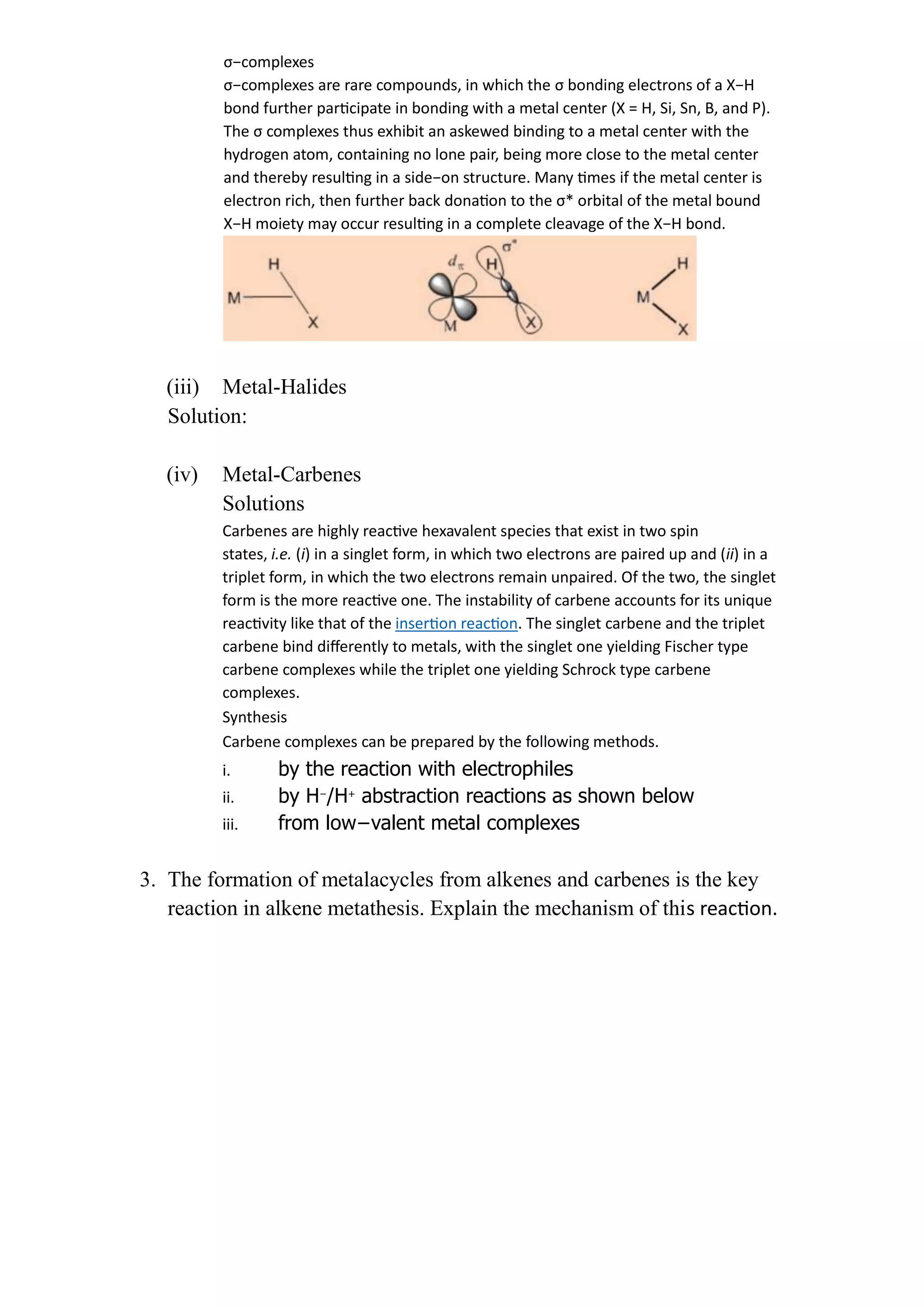 σ−complexes
σ−complexes are rare compounds, in which the σ bonding electrons of a X−H
bond further participate in bonding with a metal center (X = H, Si, Sn, B, and P).
The σ complexes thus exhibit an askewed binding to a metal center with the
hydrogen atom, containing no lone pair, being more close to the metal center
and thereby resulting in a side−on structure. Many times if the metal center is
electron rich, then further back donation to the σ* orbital of the metal bound
X−H moiety may occur resulting in a complete cleavage of the X−H bond.
(iii) Metal-Halides
Solution:
(iv) Metal-Carbenes
Solutions
Carbenes are highly reactive hexavalent species that exist in two spin
states, i.e. (i) in a singlet form, in which two electrons are paired up and (ii) in a
triplet form, in which the two electrons remain unpaired. Of the two, the singlet
form is the more reactive one. The instability of carbene accounts for its unique
reactivity like that of the insertion reaction. The singlet carbene and the triplet
carbene bind differently to metals, with the singlet one yielding Fischer type
carbene complexes while the triplet one yielding Schrock type carbene
complexes.
Synthesis
Carbene complexes can be prepared by the following methods.
i. by the reaction with electrophiles
ii. by H−
/H+
abstraction reactions as shown below
iii. from low−valent metal complexes
3. The formation of metalacycles from alkenes and carbenes is the key
reaction in alkene metathesis. Explain the mechanism of this reaction.
 
