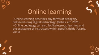 - Online learning describes any forms of pedagogy
delivered using digital technology. (Bahas, etc, 2021)
- Online pedagogy can also facilitate group learning and
the assistance of instructors within specific fields (Aziaris,
2015)
Online learning
 