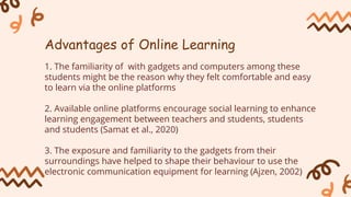 1. The familiarity of with gadgets and computers among these
students might be the reason why they felt comfortable and easy
to learn via the online platforms
2. Available online platforms encourage social learning to enhance
learning engagement between teachers and students, students
and students (Samat et al., 2020)
3. The exposure and familiarity to the gadgets from their
surroundings have helped to shape their behaviour to use the
electronic communication equipment for learning (Ajzen, 2002)
Advantages of Online Learning
 