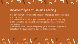 1. It can be ineffective due to a lack of interaction between pupils
and teachers
2. It makes difficult for pupils to conduct group work virtually
3. The lack of social interaction might also decrease learning
motivation
4. Teachers need to improve pedagogical methods, improvise
aspects of the curriculum to suit for online learning
Disadvantages of Online Learning
 