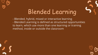 - Blended, hybrid, mixed or interactive learning
- Blended Learning is defined as structured opportunities
to learn, which use more than one learning or training
method, inside or outside the classroom
Blended Learning
 