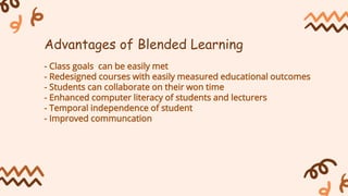 - Class goals can be easily met
- Redesigned courses with easily measured educational outcomes
- Students can collaborate on their won time
- Enhanced computer literacy of students and lecturers
- Temporal independence of student
- Improved communcation
Advantages of Blended Learning
 