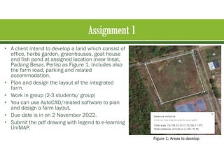 • A client intend to develop a land which consist of
office, herbs garden, greenhouses, goat house
and fish pond at assigned location (near Insat,
Padang Besar, Perlis) as Figure 1. Includes also
the farm road, parking and related
accommodation.
• Plan and design the layout of the integrated
farm.
• Work in group (2-3 students/ group)
• You can use AutoCAD/related software to plan
and design a farm layout.
• Due date is in on 2 November 2022.
• Submit the pdf drawing with legend to e-learning
UniMAP.
Figure 1: Areas to develop
 