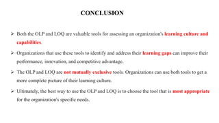 CONCLUSION
 Both the OLP and LOQ are valuable tools for assessing an organization's learning culture and
capabilities.
 Organizations that use these tools to identify and address their learning gaps can improve their
performance, innovation, and competitive advantage.
 The OLP and LOQ are not mutually exclusive tools. Organizations can use both tools to get a
more complete picture of their learning culture.
 Ultimately, the best way to use the OLP and LOQ is to choose the tool that is most appropriate
for the organization's specific needs.
 