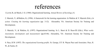 references
1.Levitt, B., & March, J. G. (1988). Organizational learning. Annual Review of Sociology,14,
2. Marsick, V., &Watkins, K. (1996). A framework for the learning organization. In Watkins & V. Marsick (Eds.), In
action: Creating the learning organization (pp. 3-12). Alexandria, VA: American Society for Training and
Development.
3. Marsick, V., & Watkins, K. (1997). Organizational learning. In L. Bassi & D. Russ-Eft (Eds.), What works:
Assessment, development and measurement (pp.65-86). Alexandria, VA: American Society for Training and
Development.
4. Pace, R.W. (1997). The organizational learning profile. St. George, UT: R. Wayne Pace and Associates. Pace, R.
W., & Faules, D.
 