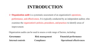 INTRODUCTION
 Organization audit is a systematic assessment of an organization's operations,
performance, and effectiveness. It is typically conducted by an independent auditor, who
examines the organization's policies, procedures, and practices to identify areas of
improvement.
Organization audits can be used to assess a wide range of factors, including:
Governance Risk management Financial performance
Internal controls Compliance Operational effectiveness
 