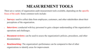 MEASUREMENT TOOLS
There are a variety of organization audit measurement tools available, depending on the specific
focus of the audit. Some common tools include:
 Surveys: used to collect data from employees, customers, and other stakeholders about their
perceptions of the organization.
 Interviews: conducted with key personnel to gain a deeper understanding of the organization's
operations and challenges.
 Document reviews: can be used to assess the organization's policies, procedures, and other
documentation.
 Benchmarking: The organization's performance can be compared to that of other
organizations to identify areas for improvement.
 