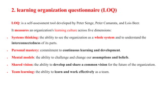 LOQ: is a self-assessment tool developed by Peter Senge, Peter Camarata, and Lois Beer.
It measures an organization's learning culture across five dimensions:
 Systems thinking: the ability to see the organization as a whole system and to understand the
interconnectedness of its parts.
 Personal mastery: commitment to continuous learning and development.
 Mental models: the ability to challenge and change our assumptions and beliefs.
 Shared vision: the ability to develop and share a common vision for the future of the organization.
 Team learning: the ability to learn and work effectively as a team.
2. learning organization questionnaire (LOQ)
 