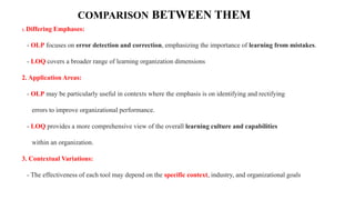 COMPARISON BETWEEN THEM
1. Differing Emphases:
- OLP focuses on error detection and correction, emphasizing the importance of learning from mistakes.
- LOQ covers a broader range of learning organization dimensions
2. Application Areas:
- OLP may be particularly useful in contexts where the emphasis is on identifying and rectifying
errors to improve organizational performance.
- LOQ provides a more comprehensive view of the overall learning culture and capabilities
within an organization.
3. Contextual Variations:
- The effectiveness of each tool may depend on the specific context, industry, and organizational goals
 