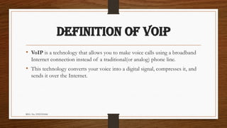 REG. No. 23321351006
DEFINITION OF VoIP
• VoIP is a technology that allows you to make voice calls using a broadband
Internet connection instead of a traditional(or analog) phone line.
• This technology converts your voice into a digital signal, compresses it, and
sends it over the Internet.
 