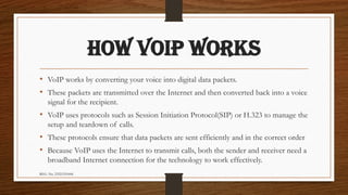 REG. No. 23321351006
HOW VOIP WORKS
• VoIP works by converting your voice into digital data packets.
• These packets are transmitted over the Internet and then converted back into a voice
signal for the recipient.
• VoIP uses protocols such as Session Initiation Protocol(SIP) or H.323 to manage the
setup and teardown of calls.
• These protocols ensure that data packets are sent efficiently and in the correct order
• Because VoIP uses the Internet to transmit calls, both the sender and receiver need a
broadband Internet connection for the technology to work effectively.
 