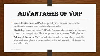 REG. No. 23321351006
ADVANTAGES OF VOIP
• Cost-Effectiveness: VoIP calls, especially international ones, can be
significantly cheaper than traditional phone calls.
• Flexibility: Users can make VoIP calls from anywhere there is an Internet
connection, using devices like smartphones, computers or VoIP phones.
• Advanced Features: VoIP includes features that are not always available
with traditional phone systems, such as voicemail to email, call forwarding
and video calls.
 