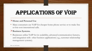 REG. No. 23321351006
APPLICATIONS OF VOIP
Home and Personal Use
• Many consumers use VoIP for cheaper home phone service or to make free
or low-cost international calls.
Business Systems.
• Businesses utilize VoIP for its scalability, advanced communication features,
and integration with other business applications( e.g., customer relationship
management systems).
 