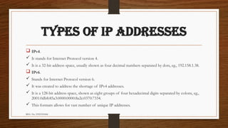 REG. No. 23321351006
TYPES OF IP ADDRESSES
 IPv4.
 It stands for Internet Protocol version 4.
 It is a 32-bit address space, usually shown as four decimal numbers separated by dots, eg., 192.158.1.38.
 IPv6.
 Stands for Internet Protocol version 6.
 It was created to address the shortage of IPv4 addresses.
 It is a 128-bit address space, shown as eight groups of four hexadecimal digits separated by colons, eg.,
2001:0db8:85a3:0000:0000:8a2e:0370:7334.
 This formats allows for vast number of unique IP addresses.
 