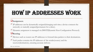 REG. No. 23321351006
HOW IP ADDRESSES WORK
Assignment.
IP addresses can be dynamically assigned(changing each time a device connects the
network) or statically assigned(permanent for a deice).
Dynamic assignment is managed via DHCP(Dynamic Host Configuration Protocol).
Routing.
Devices such as routers use IP addresses to forward data packets to their destinations.
Each packet contains the IP addresses of the sender(source) and the
receiver(destination), ensuring accurate delivery.
 