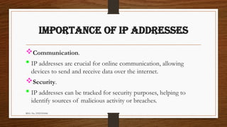REG. No. 23321351006
IMPORTANCE OF IP ADDRESSES
Communication.
 IP addresses are crucial for online communication, allowing
devices to send and receive data over the internet.
Security.
 IP addresses can be tracked for security purposes, helping to
identify sources of malicious activity or breaches.
 