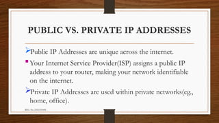REG. No. 23321351006
PUBLIC VS. PRIVATE IP ADDRESSES
Public IP Addresses are unique across the internet.
Your Internet Service Provider(ISP) assigns a public IP
address to your router, making your network identifiable
on the internet.
Private IP Addresses are used within private networks(eg.,
home, office).
 