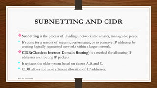 REG. No. 23321351006
SUBNETTING AND CIDR
Subnetting is the process of dividing a network into smaller, manageable pieces.
 It’s done for a reasons of security, performance, or to conserve IP addresses by
creating logically segmented networks within a larger network.
CIDR(Classless Internet-Domain Routing) is a method for allocating IP
addresses and routing IP packets.
 It replaces the older system based on classes A,B, and C.
 CIDR allows for more efficient allocation of IP addresses.
 