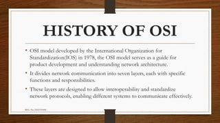 REG. No. 23321351006
HISTORY OF OSI
• OSI model developed by the International Organization for
Standardization(IOS) in 1978, the OSI model serves as a guide for
product development and understanding network architecture.
• It divides network communication into seven layers, each with specific
functions and responsibilities.
• These layers are designed to allow interoperability and standardize
network protocols, enabling different systems to communicate effectively.
 