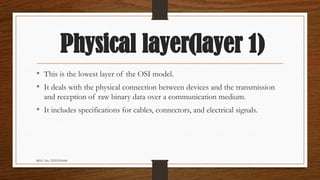 REG. No. 23321351006
Physical layer(layer 1)
• This is the lowest layer of the OSI model.
• It deals with the physical connection between devices and the transmission
and reception of raw binary data over a communication medium.
• It includes specifications for cables, connectors, and electrical signals.
 