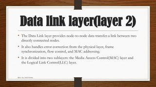 REG. No. 23321351006
Data link layer(layer 2)
• The Data Link layer provides node-to-node data transfer-a link between two
directly connected nodes.
• It also handles error correction from the physical layer, frame
synchronization, flow control, and MAC addressing.
• It is divided into two sublayers: the Media Access Control(MAC) layer and
the Logical Link Control(LLC) layer.
 