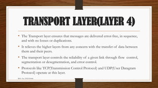 REG. No. 23321351006
TRANSPORT LAYER(LAYER 4)
• The Transport layer ensures that messages are delivered error-free, in sequence,
and with no losses or duplications.
• It relieves the higher layers from any concern with the transfer of data between
them and their peers.
• The transport layer controls the reliability of a given link through flow control,
segmentation or desegmentation, and error control.
• Protocols like TCP(Transmission Control Protocol) and UDP(User Datagram
Protocol) operate at this layer.
 