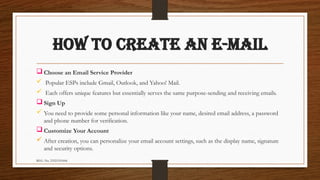 REG. No. 23321351006
HOW TO CREATE AN E-MAIL
 Choose an Email Service Provider
 Popular ESPs include Gmail, Outlook, and Yahoo! Mail.
 Each offers unique features but essentially serves the same purpose-sending and receiving emails.
 Sign Up
 You need to provide some personal information like your name, desired email address, a password
and phone number for verification.
 Customize Your Account
 After creation, you can personalize your email account settings, such as the display name, signature
and security options.
 