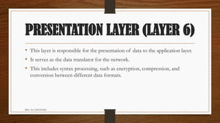 REG. No. 23321351006
PRESENTATION LAYER (LAYER 6)
• This layer is responsible for the presentation of data to the application layer.
• It serves as the data translator for the network.
• This includes syntax processing, such as encryption, compression, and
conversion between different data formats.
 