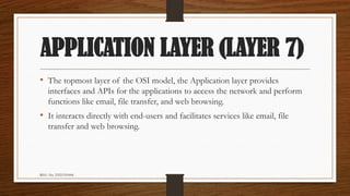 REG. No. 23321351006
APPLICATION LAYER (LAYER 7)
• The topmost layer of the OSI model, the Application layer provides
interfaces and APIs for the applications to access the network and perform
functions like email, file transfer, and web browsing.
• It interacts directly with end-users and facilitates services like email, file
transfer and web browsing.
 