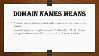 REG. No. 23321351006
DOMAIN NAMES MEANS
• A domain name is a human-readable address used to access websites on the
internet.
• Instead of typing in a complex numerical IP address(like 192.168.1.1), you
can type in a domain name (like www.example.com) to visit a website.
 