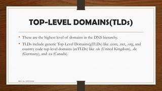REG. No. 23321351006
TOP-LEVEL DOMAINS(TLDs)
• These are the highest level of domains in the DNS hierarchy.
• TLDs include generic Top-Level Domains(gTLDs) like .com, .net, .org, and
country code top-level domains (ccTLDs) like .uk (United Kingdom), .de
(Germany), and .ca (Canada).
 