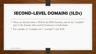 REG. No. 23321351006
SECOND-LEVEL DOMAINS (SLDs)
• These are directly below a TLD in the DNS hierarchy and are the “readable”
part of the domain often used by businesses or individuals.
• For example, in “example.com”, “example” is the SLD.
 