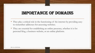 REG. No. 23321351006
IMPORTANCE OF DOMAINS
• They play a critical role in the functioning of the internet by providing easy-
to-remember addresses for accessing websites.
• They are essential for establishing an online presence, whether it is for
personal blog, a business website, or an online platform.
 