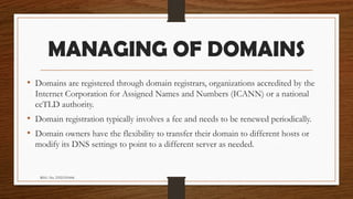 REG. No. 23321351006
MANAGING OF DOMAINS
• Domains are registered through domain registrars, organizations accredited by the
Internet Corporation for Assigned Names and Numbers (ICANN) or a national
ccTLD authority.
• Domain registration typically involves a fee and needs to be renewed periodically.
• Domain owners have the flexibility to transfer their domain to different hosts or
modify its DNS settings to point to a different server as needed.
 