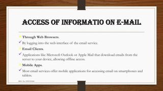 REG. No. 23321351006
ACCESS OF INFORMATIO ON E-MAIL
Through Web Browsers.
By logging into the web interface of the email service.
Email Clients.
Applications like Microsoft Outlook or Apple Mail that download emails from the
server to your device, allowing offline access.
Mobile Apps.
Most email services offer mobile applications for accessing email on smartphones and
tablets.
 