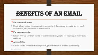REG. No. 23321351006
BENEFITS OF AN EMAIL
For communication
o Email allows instant communication across the globe, making it crucial for personal,
educational, and profession communication.
For documentation
o Emails provide a written record of communications, useful for tracking discussion and
decisions.
Accessibility
o Emails can be accessed from anywhere, provided there is internet connectivity.
 