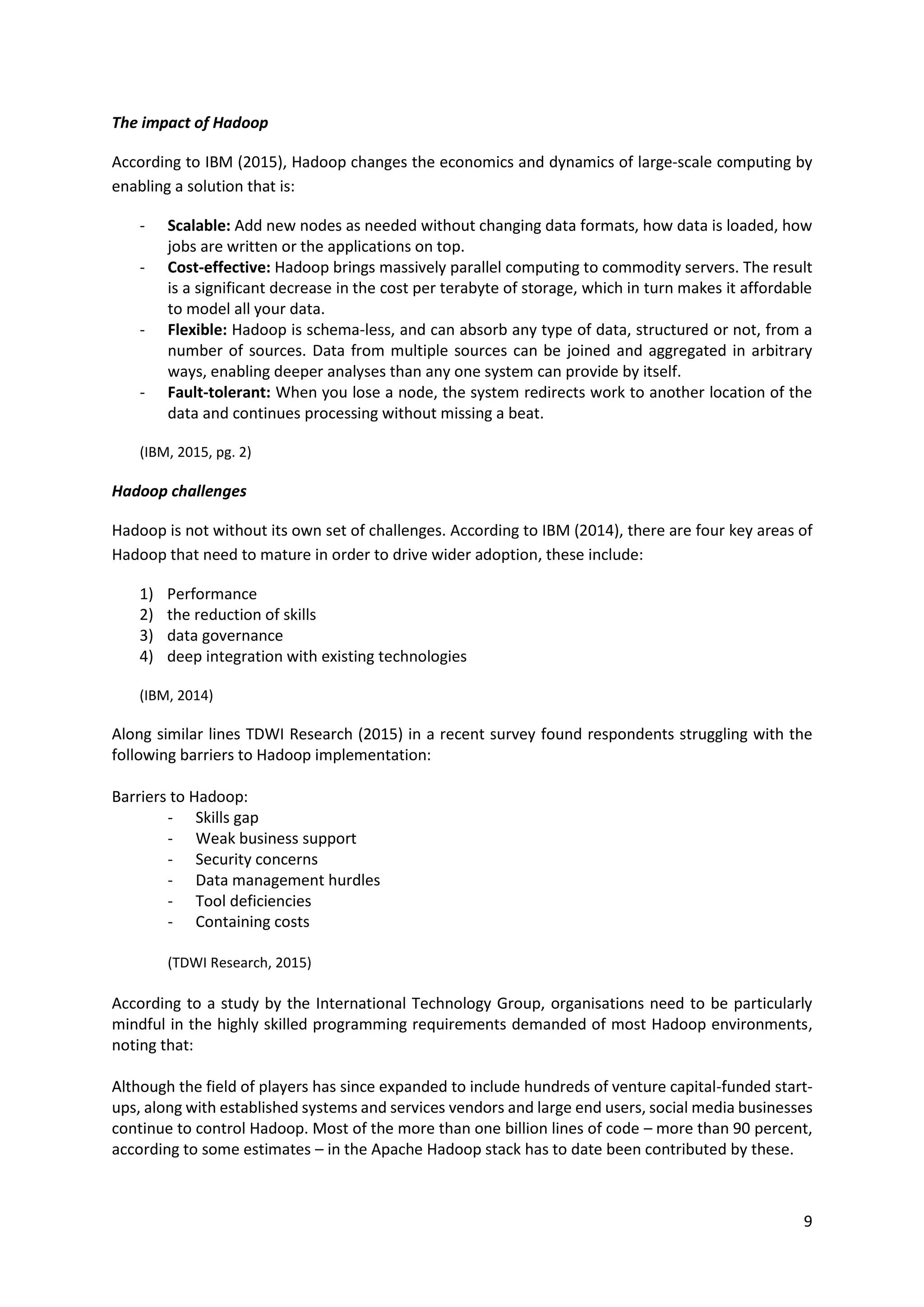 9
The impact of Hadoop
According to IBM (2015), Hadoop changes the economics and dynamics of large-scale computing by
enabling a solution that is:
- Scalable: Add new nodes as needed without changing data formats, how data is loaded, how
jobs are written or the applications on top.
- Cost-effective: Hadoop brings massively parallel computing to commodity servers. The result
is a significant decrease in the cost per terabyte of storage, which in turn makes it affordable
to model all your data.
- Flexible: Hadoop is schema-less, and can absorb any type of data, structured or not, from a
number of sources. Data from multiple sources can be joined and aggregated in arbitrary
ways, enabling deeper analyses than any one system can provide by itself.
- Fault-tolerant: When you lose a node, the system redirects work to another location of the
data and continues processing without missing a beat.
(IBM, 2015, pg. 2)
Hadoop challenges
Hadoop is not without its own set of challenges. According to IBM (2014), there are four key areas of
Hadoop that need to mature in order to drive wider adoption, these include:
1) Performance
2) the reduction of skills
3) data governance
4) deep integration with existing technologies
(IBM, 2014)
Along similar lines TDWI Research (2015) in a recent survey found respondents struggling with the
following barriers to Hadoop implementation:
Barriers to Hadoop:
- Skills gap
- Weak business support
- Security concerns
- Data management hurdles
- Tool deficiencies
- Containing costs
(TDWI Research, 2015)
According to a study by the International Technology Group, organisations need to be particularly
mindful in the highly skilled programming requirements demanded of most Hadoop environments,
noting that:
Although the field of players has since expanded to include hundreds of venture capital-funded start-
ups, along with established systems and services vendors and large end users, social media businesses
continue to control Hadoop. Most of the more than one billion lines of code – more than 90 percent,
according to some estimates – in the Apache Hadoop stack has to date been contributed by these.
 