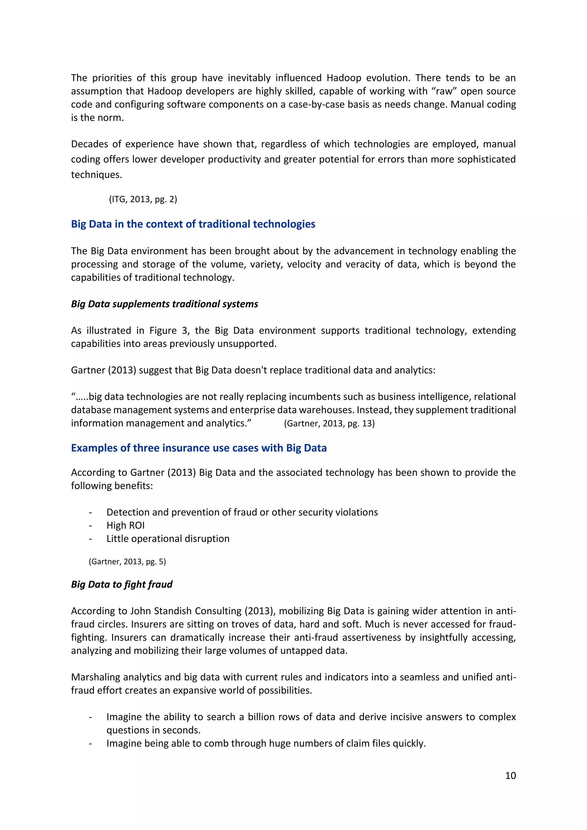 10
The priorities of this group have inevitably influenced Hadoop evolution. There tends to be an
assumption that Hadoop developers are highly skilled, capable of working with “raw” open source
code and configuring software components on a case-by-case basis as needs change. Manual coding
is the norm.
Decades of experience have shown that, regardless of which technologies are employed, manual
coding offers lower developer productivity and greater potential for errors than more sophisticated
techniques.
(ITG, 2013, pg. 2)
Big Data in the context of traditional technologies
The Big Data environment has been brought about by the advancement in technology enabling the
processing and storage of the volume, variety, velocity and veracity of data, which is beyond the
capabilities of traditional technology.
Big Data supplements traditional systems
As illustrated in Figure 3, the Big Data environment supports traditional technology, extending
capabilities into areas previously unsupported.
Gartner (2013) suggest that Big Data doesn't replace traditional data and analytics:
“…..big data technologies are not really replacing incumbents such as business intelligence, relational
database management systems and enterprise data warehouses. Instead, they supplement traditional
information management and analytics.” (Gartner, 2013, pg. 13)
Examples of three insurance use cases with Big Data
According to Gartner (2013) Big Data and the associated technology has been shown to provide the
following benefits:
- Detection and prevention of fraud or other security violations
- High ROI
- Little operational disruption
(Gartner, 2013, pg. 5)
Big Data to fight fraud
According to John Standish Consulting (2013), mobilizing Big Data is gaining wider attention in anti-
fraud circles. Insurers are sitting on troves of data, hard and soft. Much is never accessed for fraud-
fighting. Insurers can dramatically increase their anti-fraud assertiveness by insightfully accessing,
analyzing and mobilizing their large volumes of untapped data.
Marshaling analytics and big data with current rules and indicators into a seamless and unified anti-
fraud effort creates an expansive world of possibilities.
- Imagine the ability to search a billion rows of data and derive incisive answers to complex
questions in seconds.
- Imagine being able to comb through huge numbers of claim files quickly.
 